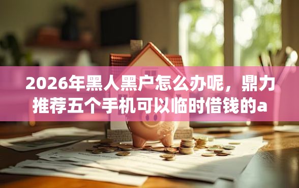 2026年黑人黑户怎么办呢，鼎力推荐五个手机可以临时借钱的app