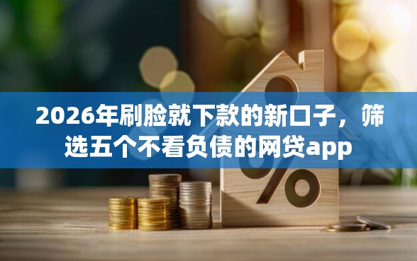2026年刷脸就下款的新口子，筛选五个不看负债的网贷app