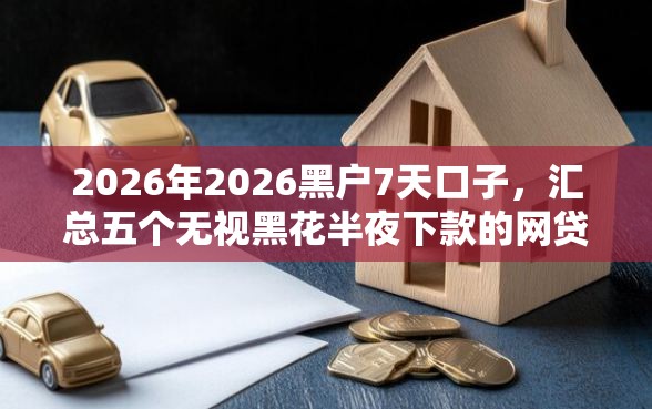 2026年2026黑户7天口子，汇总五个无视黑花半夜下款的网贷软件