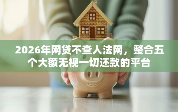2026年网贷不查人法网，整合五个大额无视一切还款的平台