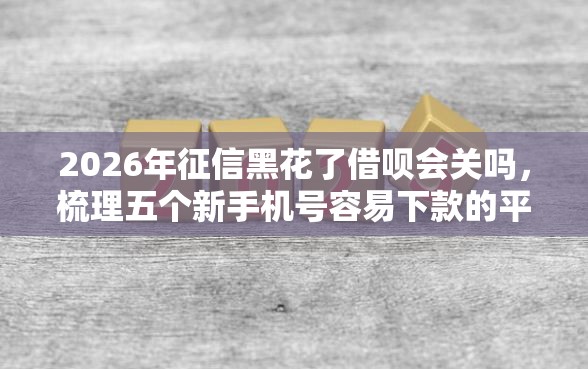 2026年征信黑花了借呗会关吗，梳理五个新手机号容易下款的平台