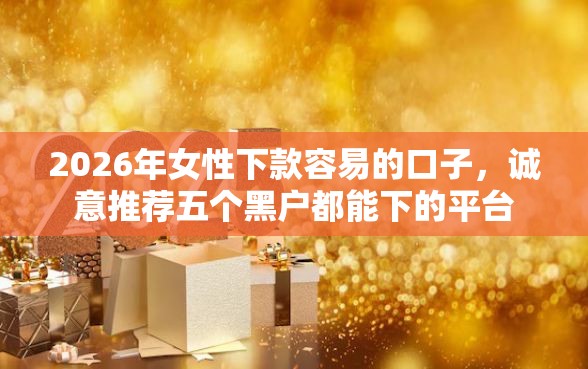 2026年女性下款容易的口子，诚意推荐五个黑户都能下的平台