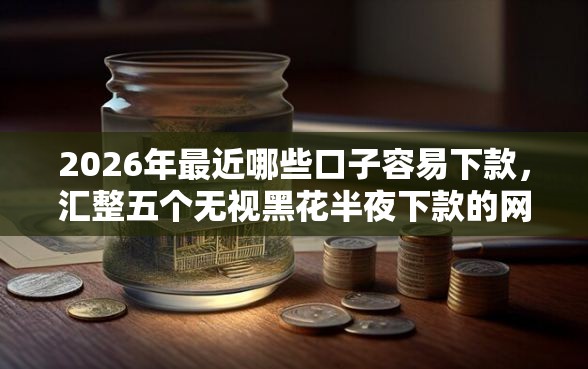 2026年最近哪些口子容易下款，汇整五个无视黑花半夜下款的网贷口子