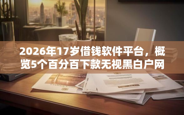2026年17岁借钱软件平台，概览5个百分百下款无视黑白户网贷软件