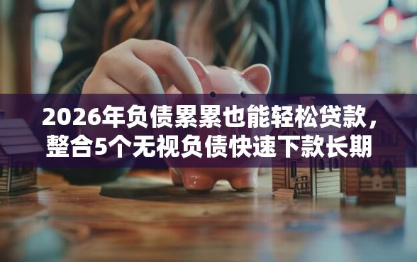 2026年负债累累也能轻松贷款，整合5个无视负债快速下款长期网贷的平台