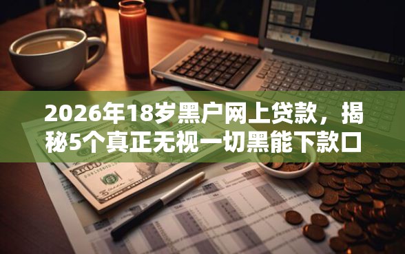 2026年18岁黑户网上贷款,揭秘5个真正无视一切黑能下款口子 2026年18岁黑户网上贷款,揭秘5个真正无视一切黑能下款口子