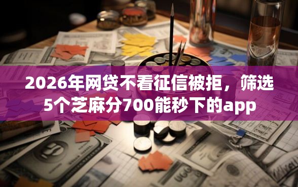 2026年网贷不看征信被拒，筛选5个芝麻分700能秒下的app