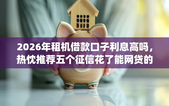 2026年租机借款口子利息高吗，热忱推荐五个征信花了能网贷的app