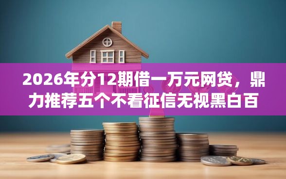 2026年分12期借一万元网贷，鼎力推荐五个不看征信无视黑白百分百下款app
