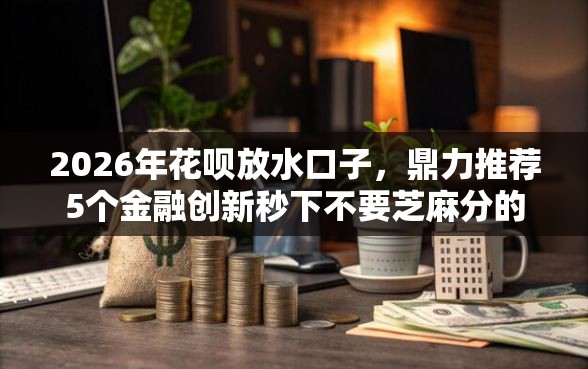 2026年花呗放水口子，鼎力推荐5个金融创新秒下不要芝麻分的软件