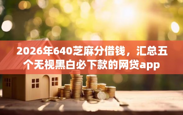2026年640芝麻分借钱，汇总五个无视黑白必下款的网贷app