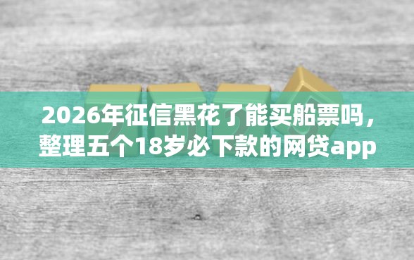 2026年征信黑花了能买船票吗，整理五个18岁必下款的网贷app