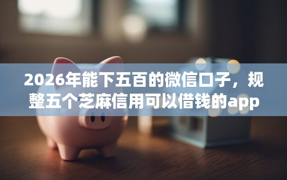 2026年能下五百的微信口子，规整五个芝麻信用可以借钱的app