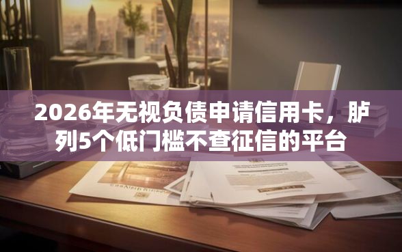 2026年无视负债申请信用卡，胪列5个低门槛不查征信的平台