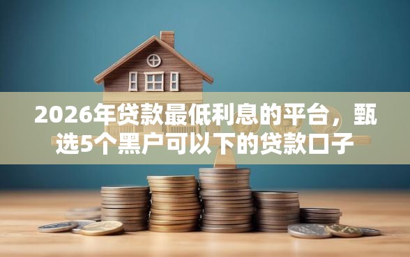 2026年贷款最低利息的平台，甄选5个黑户可以下的贷款口子