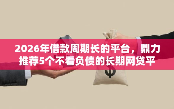 2026年借款周期长的平台，鼎力推荐5个不看负债的长期网贷平台