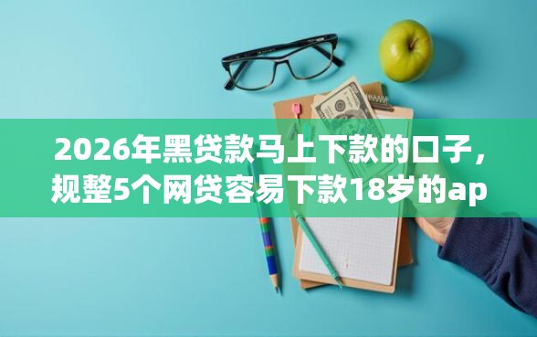 2026年黑贷款马上下款的口子，规整5个网贷容易下款18岁的app