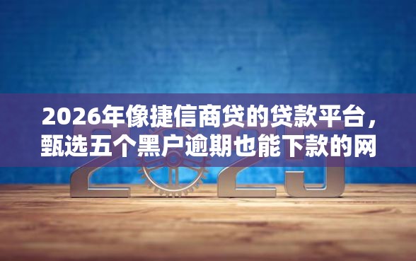 2026年像捷信商贷的贷款平台，甄选五个黑户逾期也能下款的网贷