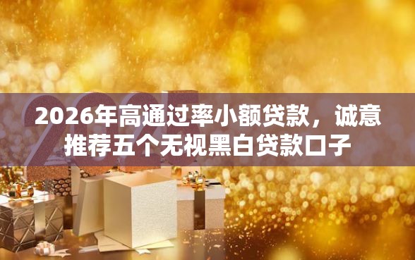 2026年高通过率小额贷款，诚意推荐五个无视黑白贷款口子