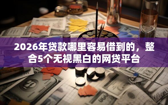 2026年贷款哪里容易借到的，整合5个无视黑白的网贷平台