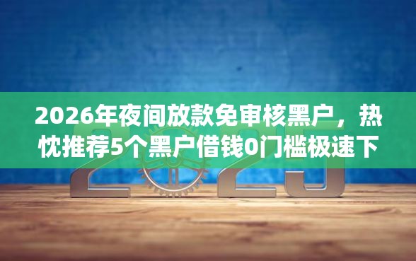 2026年夜间放款免审核黑户,热忱推荐5个黑户借钱0门槛极速下款app 2026年夜间放款免审核黑户,热忱推荐5个黑户借钱0门槛极速下款app