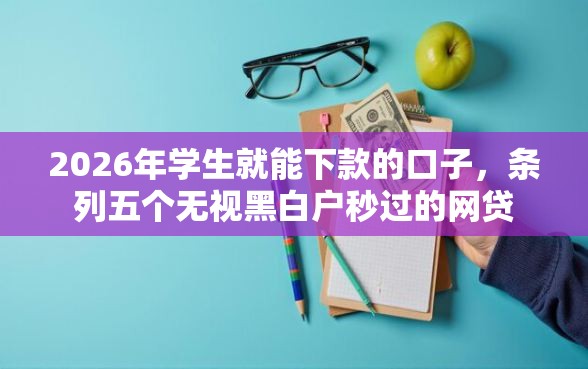 2026年学生就能下款的口子，条列五个无视黑白户秒过的网贷