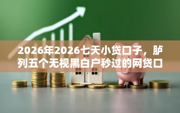 2026年2026七天小贷口子，胪列五个无视黑白户秒过的网贷口子