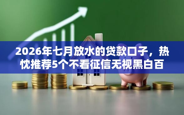 2026年七月放水的贷款口子，热忱推荐5个不看征信无视黑白百分百下款平台