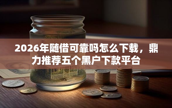 2026年随借可靠吗怎么下载，鼎力推荐五个黑户下款平台
