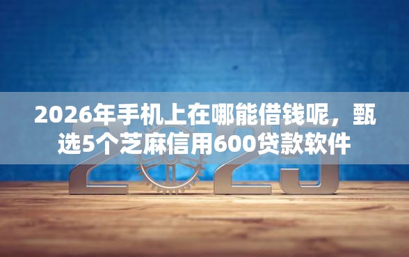 2026年手机上在哪能借钱呢，甄选5个芝麻信用600贷款软件