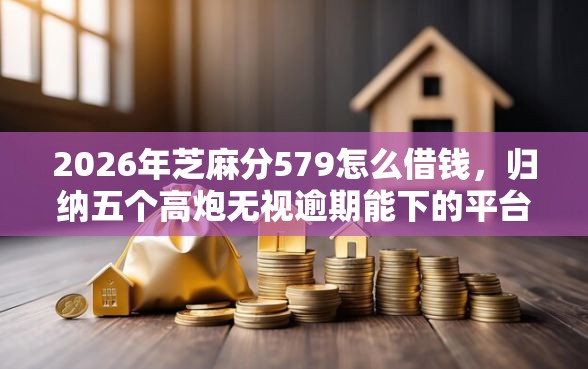 2026年芝麻分579怎么借钱，归纳五个高炮无视逾期能下的平台