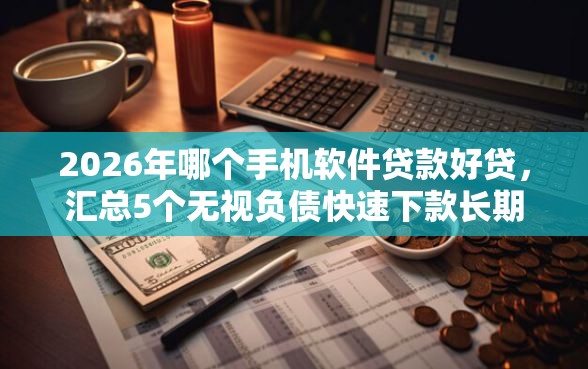 2026年哪个手机软件贷款好贷，汇总5个无视负债快速下款长期网贷的平台