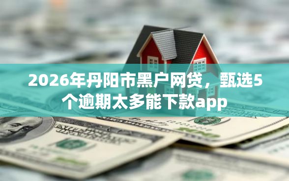 2026年丹阳市黑户网贷，甄选5个逾期太多能下款app