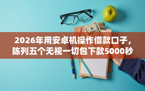 2026年用安卓机操作借款口子，陈列五个无视一切包下款5000秒下款的app