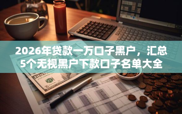 2026年贷款一万口子黑户，汇总5个无视黑户下款口子名单大全
