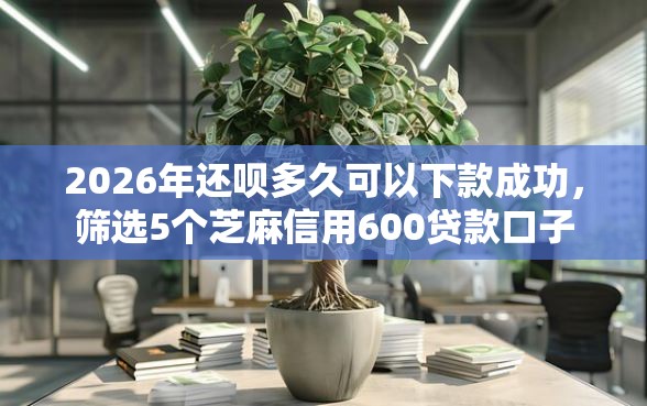 2026年还呗多久可以下款成功，筛选5个芝麻信用600贷款口子