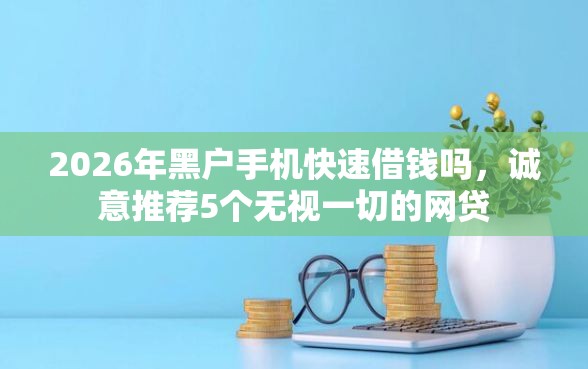 2026年黑户手机快速借钱吗，诚意推荐5个无视一切的网贷