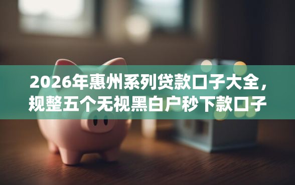 2026年惠州系列贷款口子大全，规整五个无视黑白户秒下款口子app