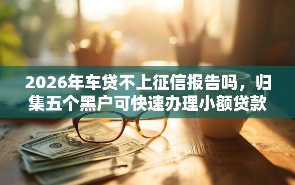 2026年车贷不上征信报告吗，归集五个黑户可快速办理小额贷款业务的口子