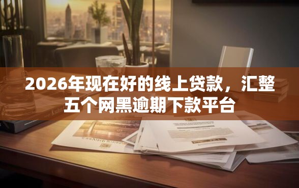 2026年现在好的线上贷款，汇整五个网黑逾期下款平台