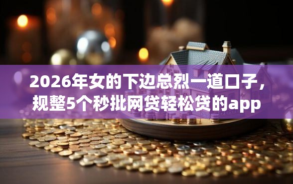 2026年女的下边总烈一道口子，规整5个秒批网贷轻松贷的app