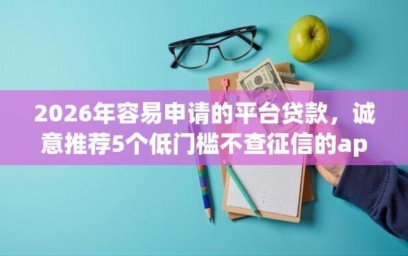 2026年容易申请的平台贷款，诚意推荐5个低门槛不查征信的app
