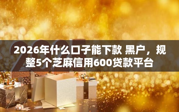 2026年什么口子能下款 黑户，规整5个芝麻信用600贷款平台