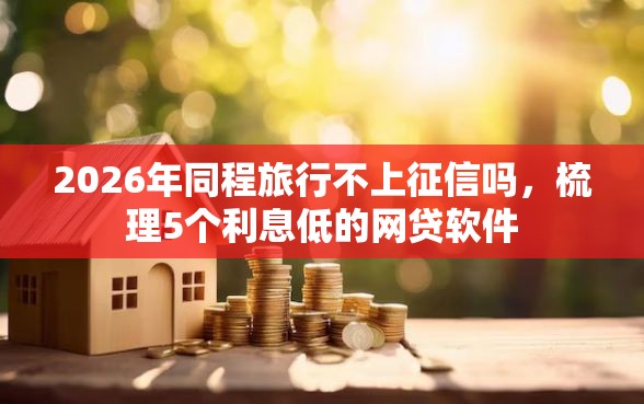 2026年同程旅行不上征信吗，梳理5个利息低的网贷软件