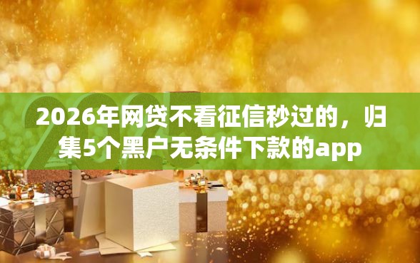 2026年网贷不看征信秒过的，归集5个黑户无条件下款的app