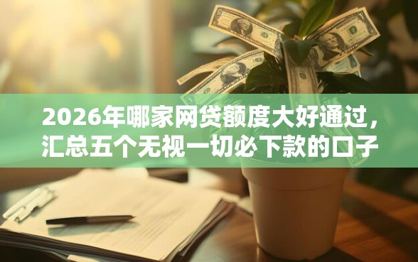 2026年哪家网贷额度大好通过，汇总五个无视一切必下款的口子