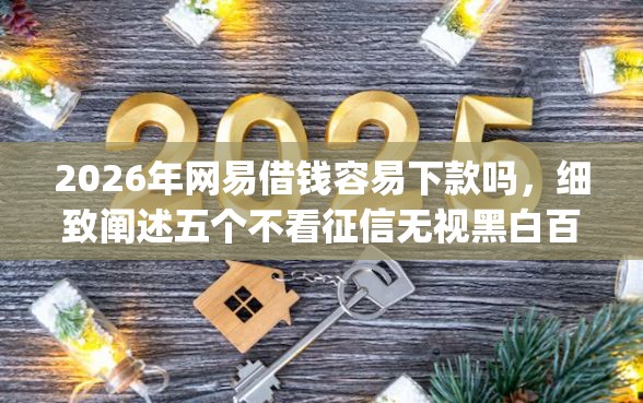 2026年网易借钱容易下款吗，细致阐述五个不看征信无视黑白百分百下款网贷app