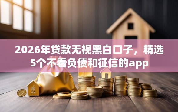 2026年贷款无视黑白口子，精选5个不看负债和征信的app