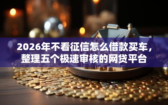 2026年不看征信怎么借款买车，整理五个极速审核的网贷平台