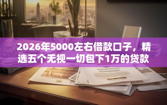 2026年5000左右借款口子，精选五个无视一切包下1万的贷款